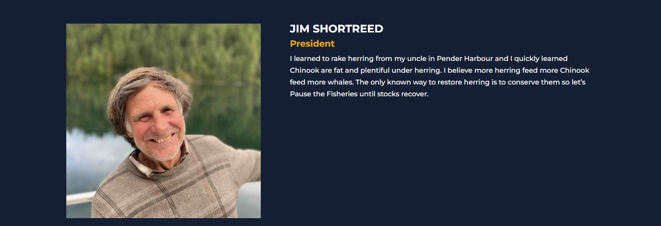 JIM SHORTREED President I learned to rake herring from my uncle in Pender Harbour and I quickly learned Chinook are fat and plentiful under herring. I believe more herring feed more Chinook feed more whales. The only known way to restore herring is to conserve them so let’s Pause the Fisheries until stocks recover.