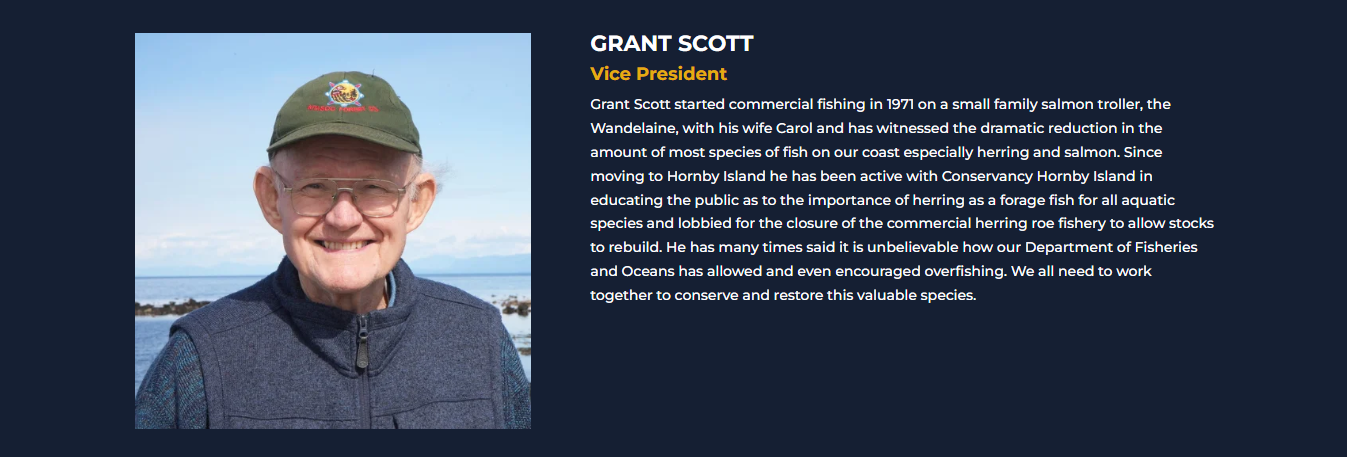 GRANT SCOTT<br />
Vice President<br />
Grant Scott started commercial fishing in 1971 on a small family salmon troller, the Wandelaine, with his wife Carol and has witnessed the dramatic reduction in the amount of most species of fish on our coast especially herring and salmon. Since moving to Hornby Island he has been active with Conservancy Hornby Island in educating the public as to the importance of herring as a forage fish for all aquatic species and lobbied for the closure of the commercial herring roe fishery to allow stocks to rebuild. He has many times said it is unbelievable how our Department of Fisheries and Oceans has allowed and even encouraged overfishing. We all need to work together to conserve and restore this valuable species.