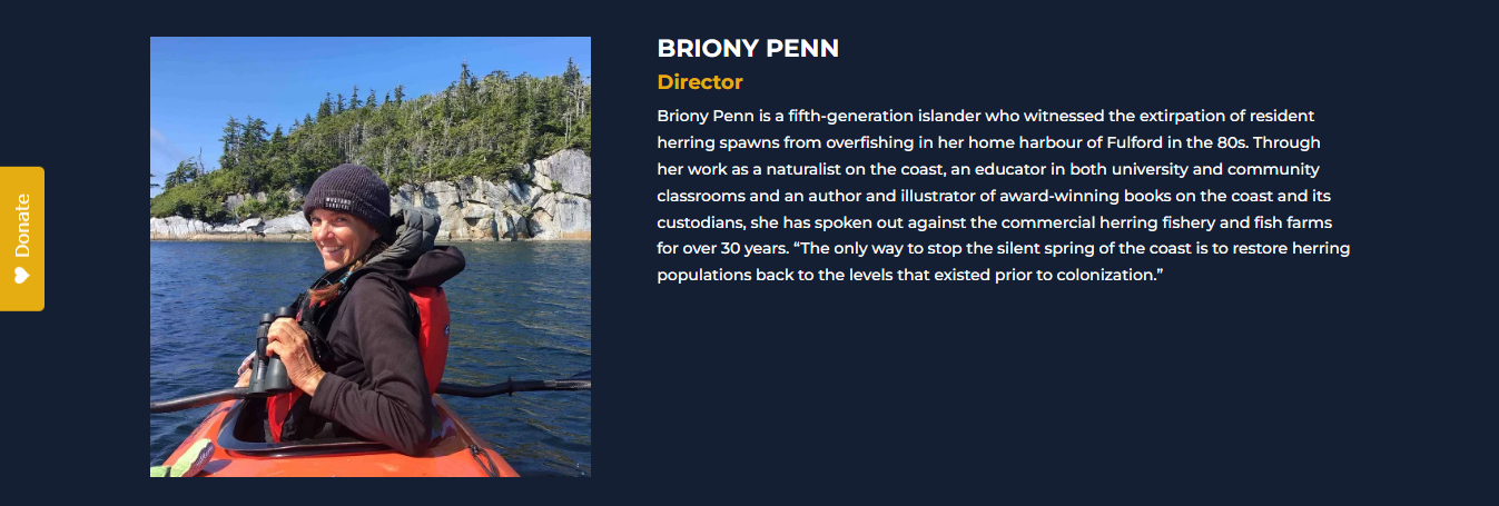 BRIONY PENN<br />
Director<br />
Briony Penn is a fifth-generation islander who witnessed the extirpation of resident herring spawns from overfishing in her home harbour of Fulford in the 80s. Through her work as a naturalist on the coast, an educator in both university and community classrooms and an author and illustrator of award-winning books on the coast and its custodians, she has spoken out against the commercial herring fishery and fish farms for over 30 years. “The only way to stop the silent spring of the coast is to restore herring populations back to the levels that existed prior to colonization.”