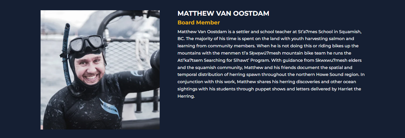 MATTHEW VAN OOSTDAM<br />
Director<br />
Matthew Van Oostdam is a settler and school teacher at St’a7mes School in Squamish, BC. The majority of his time is spent on the land with youth harvesting salmon and learning from community members. When he is not doing this or riding bikes up the mountains with the menmen tl’a Sḵwx̱wú7mesh mountain bike team he runs the Atl’ka7tsem Searching for Slhawt’ Program. With guidance from Skwxwu7mesh elders and the squamish community, Matthew and his friends document the spatial and temporal distribution of herring spawn throughout the northern Howe Sound region. In conjunction with this work, Matthew shares his herring discoveries and other ocean sightings with his students through puppet shows and letters delivered by Harriet the Herring.