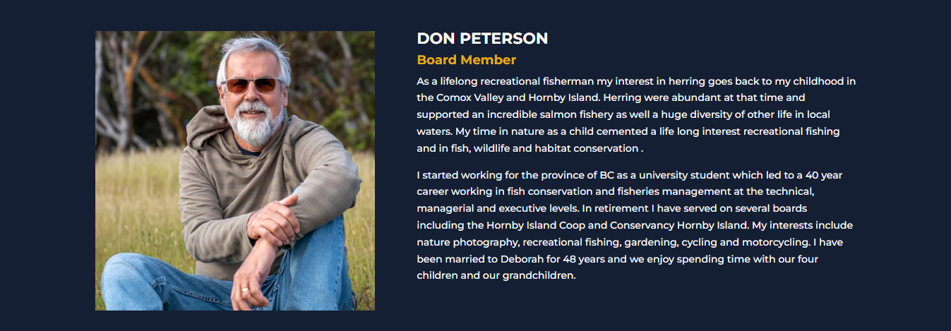 DON PETERSON<br />
Director<br />
As a lifelong recreational fisherman my interest in herring goes back to my childhood in the Comox Valley and Hornby Island. Herring were abundant at that time and supported an incredible salmon fishery as well a huge diversity of other life in local waters. My time in nature as a child cemented a life long interest recreational fishing and in fish, wildlife and habitat conservation .</p>
<p>I started working for the province of BC as a university student which led to a 40 year career working in fish conservation and fisheries management at the technical, managerial and executive levels. In retirement I have served on several boards including the Hornby Island Coop and Conservancy Hornby Island. My interests include nature photography, recreational fishing, gardening, cycling and motorcycling. I have been married to Deborah for 48 years and we enjoy spending time with our four children and our grandchildren.