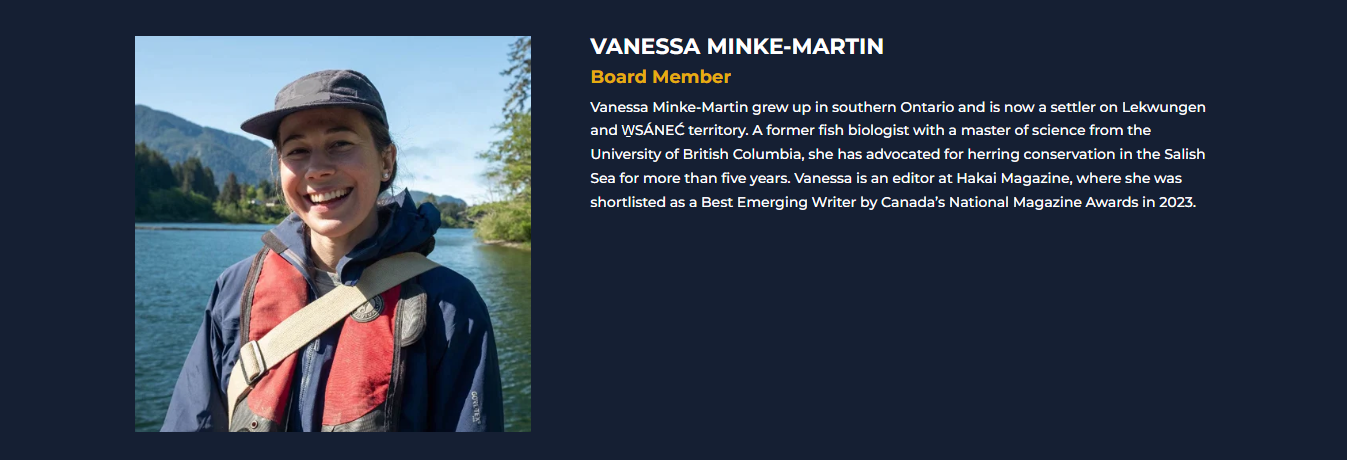 VANESSA MINKE-MARTIN<br />
Director<br />
Vanessa Minke-Martin grew up in southern Ontario and is now a settler on Lekwungen and W̱SÁNEĆ territory. A former fish biologist with a master of science from the University of British Columbia, she has advocated for herring conservation in the Salish Sea for more than five years. Vanessa is an editor at Hakai Magazine, where she was shortlisted as a Best Emerging Writer by Canada’s National Magazine Awards in 2023.