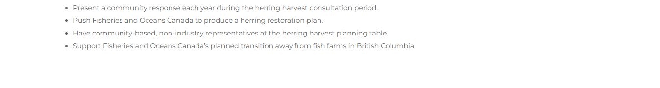 -Present a community response each year during the herring harvest consultation period.<br />
- Push Fisheries and Oceans Canada to produce a herring restoration plan.<br />
Have community-based, non-industry representatives at the herring harvest planning table.<br />
- Support Fisheries and Oceans Canada’s planned transition away from fish farms in British Columbia.